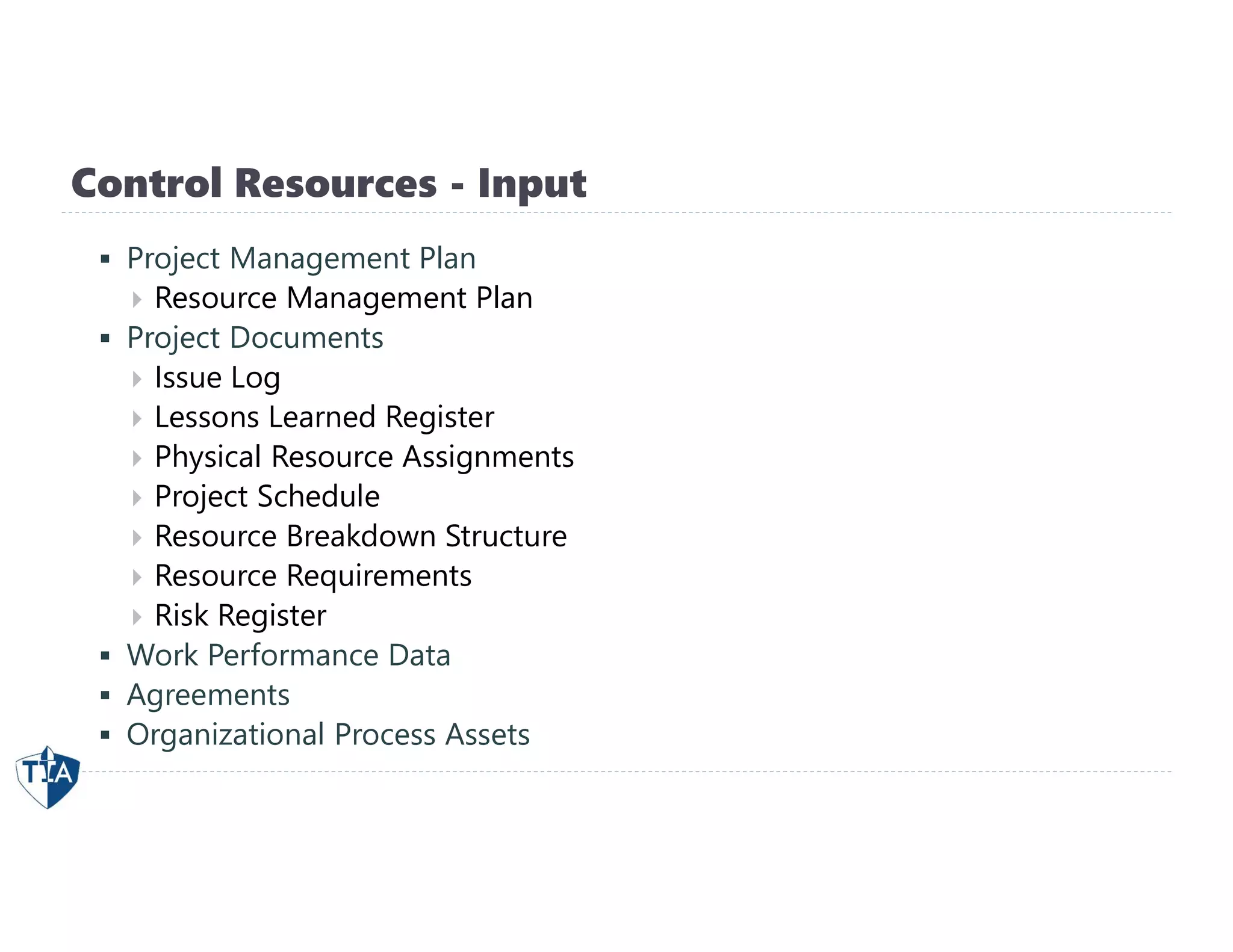 Control Resources - Input
 Project Management Plan
 Resource Management Plan
 Project Documents
 Issue Log
 Lessons Learned Register
 Physical Resource Assignments
 Project Schedule
 Resource Breakdown Structure
 Resource Requirements
 Risk Register
 Work Performance Data
 Agreements
 Organizational Process Assets
 