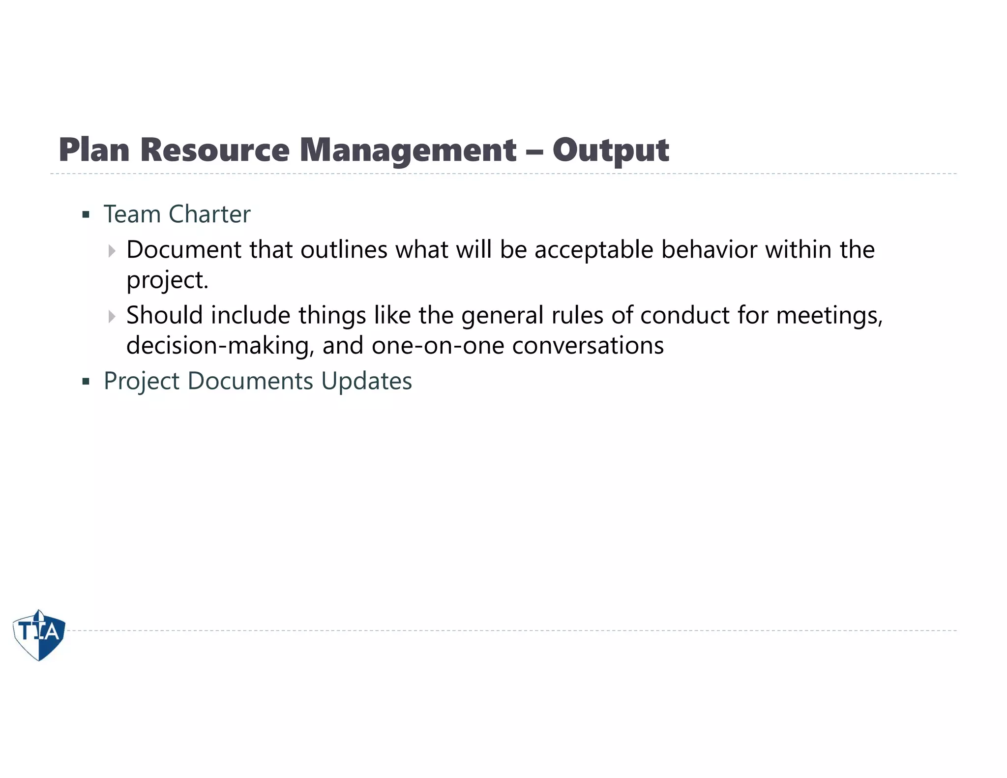Plan Resource Management – Output
 Team Charter
 Document that outlines what will be acceptable behavior within the
project.
 Should include things like the general rules of conduct for meetings,
decision-making, and one-on-one conversations
 Project Documents Updates
 