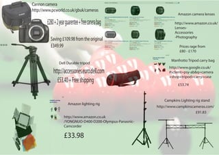 Amazon lighting rig
Amazon camera lenses
http://www.amazon.co.uk/
Lenses-
Accessories
-Photography
Prices rage from
£80 - £170
http://www.google.co.uk/
#sclient=psy-ab&q=camera
+shop+tripod+carry+case
£53.74
Campkins Lighting rig stand
http://www.campkinscameras.com/
£91.83
Manfrotto Tripod carry bag
http://www.amazon.co.uk
/YONGNUO-D400-D200-Olympus-Panasnic-
Camcorder
£33.98
£53.40+Freeshipping
http://accessories.euro.dell.com
Dell Durable tripod
Saving£109.98fromtheoriginal
£349.99
£280+2yearguarentee+freecanerabag
Cannon camera
http://www.pcworld.co.uk/gbuk/cameras
 