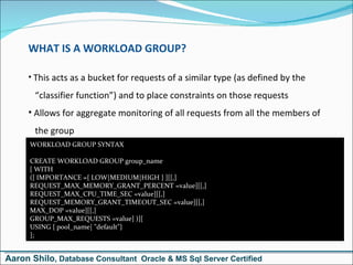 WHAT IS A WORKLOAD GROUP? This acts as a bucket for requests of a similar type (as defined by the   “classifier function”) and to place constraints on those requests Allows for aggregate monitoring of all requests from all the members of   the group WORKLOAD GROUP SYNTAX CREATE WORKLOAD GROUP group_name [ WITH  ([ IMPORTANCE ={ LOW|MEDIUM|HIGH } ][[,]  REQUEST_MAX_MEMORY_GRANT_PERCENT =value][[,] REQUEST_MAX_CPU_TIME_SEC =value][[,] REQUEST_MEMORY_GRANT_TIMEOUT_SEC =value][[,] MAX_DOP =value][[,] GROUP_MAX_REQUESTS =value] )][ USING { pool_name| &quot;default&quot;} ]; Aaron Shilo , Database Consultant  Oracle & MS Sql Server Certified 