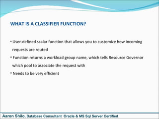 WHAT IS A CLASSIFIER FUNCTION? User-defined scalar function that allows you to customize how incoming   requests are routed Function returns a workload group name, which tells Resource Governor   which pool to associate the request with Needs to be very efficient Aaron Shilo , Database Consultant  Oracle & MS Sql Server Certified 