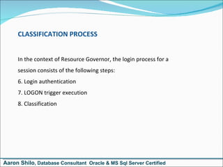 CLASSIFICATION PROCESS In the context of Resource Governor, the login process for a  session consists of the following steps: Login authentication LOGON trigger execution Classification  Aaron Shilo , Database Consultant  Oracle & MS Sql Server Certified 