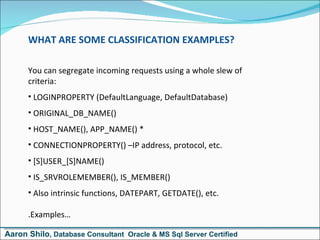 WHAT ARE SOME CLASSIFICATION EXAMPLES? You can segregate incoming requests using a whole slew of  criteria: LOGINPROPERTY (DefaultLanguage, DefaultDatabase) ORIGINAL_DB_NAME() HOST_NAME(), APP_NAME() * CONNECTIONPROPERTY() –IP address, protocol, etc. [S]USER_[S]NAME() IS_SRVROLEMEMBER(), IS_MEMBER() Also intrinsic functions, DATEPART, GETDATE(), etc. .Examples… Aaron Shilo , Database Consultant  Oracle & MS Sql Server Certified 