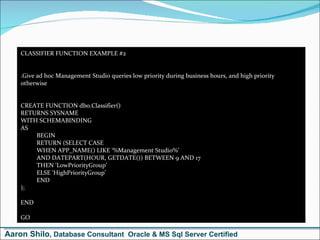 CLASSIFIER FUNCTION EXAMPLE #2 .Give ad hoc Management Studio queries low priority during business hours, and high priority otherwise CREATE FUNCTION dbo.Classifier() RETURNS SYSNAME WITH SCHEMABINDING AS BEGIN RETURN (SELECT CASE  WHEN APP_NAME() LIKE ‘%Management Studio%’ AND DATEPART(HOUR, GETDATE()) BETWEEN 9 AND 17  THEN ‘LowPriorityGroup’ ELSE ‘HighPriorityGroup’ END ); END GO Aaron Shilo , Database Consultant  Oracle & MS Sql Server Certified 
