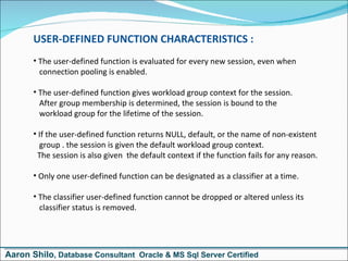 USER-DEFINED FUNCTION CHARACTERISTICS : The user-defined function is evaluated for every new session, even when   connection pooling is enabled. The user-defined function gives workload group context for the session.   After group membership is determined, the session is bound to the   workload group for the lifetime of the session. If the user-defined function returns NULL, default, or the name of non-existent   group . the session is given the default workload group context.  The session is also given  the default context if the function fails for any reason. Only one user-defined function can be designated as a classifier at a time. The classifier user-defined function cannot be dropped or altered unless its   classifier status is removed. Aaron Shilo , Database Consultant  Oracle & MS Sql Server Certified 