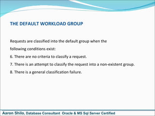 THE DEFAULT WORKLOAD GROUP Requests are classified into the default group when the  following conditions exist: There are no criteria to classify a request. There is an attempt to classify the request into a non-existent group. There is a general classification failure. Aaron Shilo , Database Consultant  Oracle & MS Sql Server Certified 