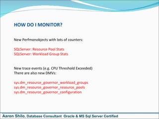 HOW DO I MONITOR? New Perfmonobjects with lots of counters: SQLServer: Resource Pool Stats SQLServer: Workload Group Stats New trace events (e.g. CPU Threshold Exceeded) There are also new DMVs: sys.dm_resource_governor_workload_groups sys.dm_resource_governor_resource_pools sys.dm_resource_governor_configuration Aaron Shilo , Database Consultant  Oracle & MS Sql Server Certified 