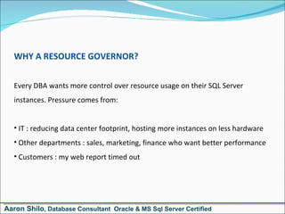 WHY A RESOURCE GOVERNOR? Every DBA wants more control over resource usage on their SQL Server instances. Pressure comes from: IT : reducing data center footprint, hosting more instances on less hardware Other departments : sales, marketing, finance who want better performance Customers : my web report timed out Aaron Shilo , Database Consultant  Oracle & MS Sql Server Certified 