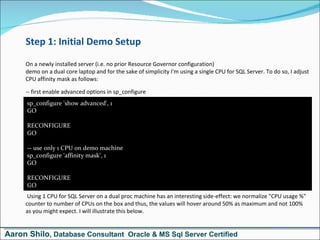 Step 1: Initial Demo Setup On a newly installed server (i.e. no prior Resource Governor configuration)  demo on a dual core laptop and for the sake of simplicity I'm using a single CPU for SQL Server. To do so, I adjust CPU affinity mask as follows: -- first enable advanced options in sp_configure  Using 1 CPU for SQL Server on a dual proc machine has an interesting side-effect: we normalize &quot;CPU usage %&quot; counter to number of CPUs on the box and thus, the values will hover around 50% as maximum and not 100% as you might expect. I will illustrate this below. sp_configure 'show advanced', 1 GO  RECONFIGURE GO  -- use only 1 CPU on demo machine sp_configure 'affinity mask', 1 GO  RECONFIGURE GO Aaron Shilo , Database Consultant  Oracle & MS Sql Server Certified 
