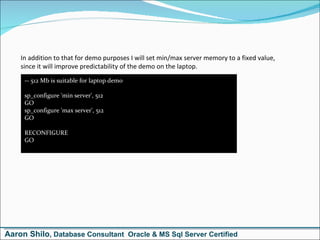 -- 512 Mb is suitable for laptop demo sp_configure 'min server', 512 GO sp_configure 'max server', 512 GO  RECONFIGURE GO In addition to that for demo purposes I will set min/max server memory to a fixed value, since it will improve predictability of the demo on the laptop. Aaron Shilo , Database Consultant  Oracle & MS Sql Server Certified 