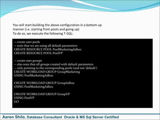 You will start building the above configuration in a bottom up manner (i.e. starting from pools and going up) To do so, we execute the following T-SQL:  -- create user pools -- note that we are using all default parameters CREATE RESOURCE POOL PoolMarketingAdhoc CREATE RESOURCE POOL PoolVP  -- create user groups -- also note that all groups created with default parameters -- only pointing to the corresponding pools (and not 'default') CREATE WORKLOAD GROUP GroupMarketing USING PoolMarketingAdhoc  CREATE WORKLOAD GROUP GroupAdhoc USING PoolMarketingAdhoc  CREATE WORKLOAD GROUP GroupVP USING PoolVP GO Aaron Shilo , Database Consultant  Oracle & MS Sql Server Certified 