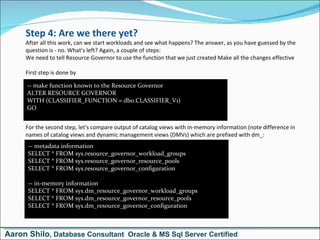 Step 4: Are we there yet? After all this work, can we start workloads and see what happens? The answer, as you have guessed by the question is - no. What's left? Again, a couple of steps: We need to tell Resource Governor to use the function that we just created Make all the changes effective First step is done by  -- make function known to the Resource Governor  ALTER RESOURCE GOVERNOR  WITH (CLASSIFIER_FUNCTION = dbo.CLASSIFIER_V1) GO For the second step, let's compare output of catalog views with in-memory information (note difference in names of catalog views and dynamic management views (DMVs) which are prefixed with dm_: -- metadata information SELECT * FROM sys.resource_governor_workload_groups SELECT * FROM sys.resource_governor_resource_pools SELECT * FROM sys.resource_governor_configuration  -- in-memory information SELECT * FROM sys.dm_resource_governor_workload_groups SELECT * FROM sys.dm_resource_governor_resource_pools SELECT * FROM sys.dm_resource_governor_configuration Aaron Shilo , Database Consultant  Oracle & MS Sql Server Certified 