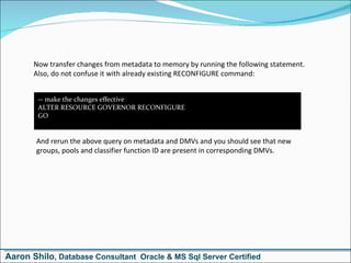 Now transfer changes from metadata to memory by running the following statement. Also, do not confuse it with already existing RECONFIGURE command: -- make the changes effective ALTER RESOURCE GOVERNOR RECONFIGURE GO And rerun the above query on metadata and DMVs and you should see that new groups, pools and classifier function ID are present in corresponding DMVs. Aaron Shilo , Database Consultant  Oracle & MS Sql Server Certified 