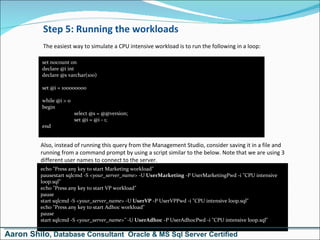 Step 5: Running the workloads The easiest way to simulate a CPU intensive workload is to run the following in a loop: set nocount on declare @i int declare @s varchar(100)  set @i = 100000000  while @i > 0  begin select @s = @@version; set @i = @i - 1; end Also, instead of running this query from the Management Studio, consider saving it in a file and running from a command prompt by using a script similar to the below. Note that we are using 3 different user names to connect to the server. echo &quot;Press any key to start Marketing workload&quot; pausestart sqlcmd -S  <your_server_name>  -U  UserMarketing  -P UserMarketingPwd -i &quot;CPU intensive loop.sql&quot; echo &quot;Press any key to start VP workload&quot; pause start sqlcmd -S  <your_server_name>  -U  UserVP  -P UserVPPwd -i &quot;CPU intensive loop.sql&quot; echo &quot;Press any key to start Adhoc workload&quot; pause start sqlcmd -S  <your_server_name>&quot;  -U  UserAdhoc  -P UserAdhocPwd -i &quot;CPU intensive loop.sql&quot; Aaron Shilo , Database Consultant  Oracle & MS Sql Server Certified 