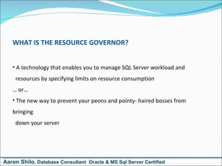 WHAT IS THE RESOURCE GOVERNOR? A technology that enables you to manage SQL Server workload and   resources by specifying limits on resource consumption …  or… The new way to prevent your peons and pointy- haired bosses from bringing   down your server Aaron Shilo , Database Consultant  Oracle & MS Sql Server Certified 