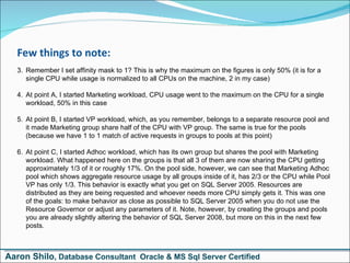 Few things to note: Remember I set affinity mask to 1? This is why the maximum on the figures is only 50% (it is for a single CPU while usage is normalized to all CPUs on the machine, 2 in my case) At point A, I started Marketing workload, CPU usage went to the maximum on the CPU for a single workload, 50% in this case At point B, I started VP workload, which, as you remember, belongs to a separate resource pool and it made Marketing group share half of the CPU with VP group. The same is true for the pools (because we have 1 to 1 match of active requests in groups to pools at this point) At point C, I started Adhoc workload, which has its own group but shares the pool with Marketing workload. What happened here on the groups is that all 3 of them are now sharing the CPU getting approximately 1/3 of it or roughly 17%. On the pool side, however, we can see that Marketing Adhoc pool which shows aggregate resource usage by all groups inside of it, has 2/3 or the CPU while Pool VP has only 1/3. This behavior is exactly what you get on SQL Server 2005. Resources are distributed as they are being requested and whoever needs more CPU simply gets it. This was one of the goals: to make behavior as close as possible to SQL Server 2005 when you do not use the Resource Governor or adjust any parameters of it. Note, however, by creating the groups and pools you are already slightly altering the behavior of SQL Server 2008, but more on this in the next few posts. Aaron Shilo , Database Consultant  Oracle & MS Sql Server Certified 