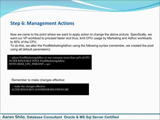 Step 6: Management Actions Now we came to the point where we want to apply action to change the above picture. Specifically, we want our VP workload to proceed faster and thus, limit CPU usage by Marketing and Adhoc workloads to 50% of the CPU. To do this, we alter the PoolMarketingAdhoc using the following syntax (remember, we created the pool using all default parameters): -- adjust PoolMarketingAdhoc to not consume more than 50% of CPU ALTER RESOURCE POOL PoolMarketingAdhoc WITH (MAX_CPU_PERCENT = 50) Remember to make changes effective: -- make the changes effective ALTER RESOURCE GOVERNOR RECONFIGURE Aaron Shilo , Database Consultant  Oracle & MS Sql Server Certified 