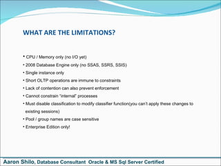 WHAT ARE THE LIMITATIONS? CPU / Memory only (no I/O yet) 2008 Database Engine only (no SSAS, SSRS, SSIS) Single instance only Short OLTP operations are immune to constraints Lack of contention can also prevent enforcement Cannot constrain “internal” processes Must disable classification to modify classifier function(you can’t apply these changes to    existing sessions) Pool / group names are case sensitive Enterprise Edition only! Aaron Shilo , Database Consultant  Oracle & MS Sql Server Certified 