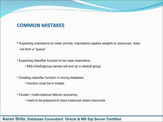 COMMON MISTAKES Expecting importance to mean priority; importance applies weights to resources, does   not form a “queue” Expecting classifier function to be case insensitive;  MiS-CAsEdgroup names will end up in default group Creating classifier function in wrong database;  function must be in master Cluster / multi-instance failover scenarios;  need to be prepared to have instances share resources Aaron Shilo , Database Consultant  Oracle & MS Sql Server Certified 