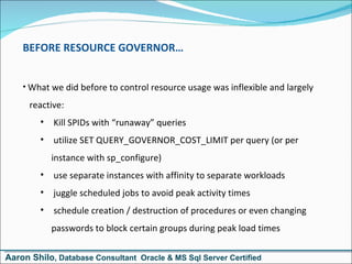 BEFORE RESOURCE GOVERNOR… What we did before to control resource usage was inflexible and largely   reactive: Kill SPIDs with “runaway” queries utilize SET QUERY_GOVERNOR_COST_LIMIT per query (or per instance with sp_configure) use separate instances with affinity to separate workloads juggle scheduled jobs to avoid peak activity times schedule creation / destruction of procedures or even changing passwords to block certain groups during peak load times Aaron Shilo , Database Consultant  Oracle & MS Sql Server Certified 