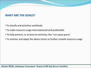 WHAT ARE THE GOALS? To classify and prioritize workloads To make resource usage more balanced and predictable To help prevent, or at least to minimize, the “run away query” To monitor and adapt the above tactics to further smooth resource usage Aaron Shilo , Database Consultant  Oracle & MS Sql Server Certified 