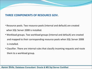 THREE COMPONENTS OF RESOURCE GOV. Resource pools. Two resource pools (internal and default) are created    when SQL Server 2008 is installed.  Workload groups. Two workload groups (internal and default) are created   and mapped to their corresponding resource pools when SQL Server 2008    is installed.  Classifier. There are internal rules that classify incoming requests and route   them to a workload group.  Aaron Shilo , Database Consultant  Oracle & MS Sql Server Certified 