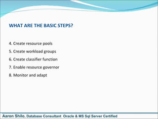 WHAT ARE THE BASIC STEPS? Create resource pools Create workload groups Create classifier function Enable resource governor Monitor and adapt Aaron Shilo , Database Consultant  Oracle & MS Sql Server Certified 