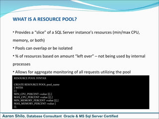 WHAT IS A RESOURCE POOL? Provides a “slice” of a SQL Server instance’s resources (min/max CPU, memory, or both) Pools can overlap or be isolated % of resources based on amount “left over” – not being used by internal processes Allows for aggregate monitoring of all requests utilizing the pool RESOURCE POOL SYNTAX CREATE RESOURCE POOL pool_name [ WITH  ( [ MIN_CPU_PERCENT =value ][[,]  MAX_CPU_PERCENT =value ][[,] MIN_MEMORY_PERCENT =value ][[,] MAX_MEMORY_PERCENT =value ]  )]; Aaron Shilo , Database Consultant  Oracle & MS Sql Server Certified 
