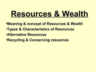 Resources & Wealth
•Meaning & concept of Resources & Wealth
•Types & Characteristics of Resources
•Alternative Resources
•Recycling & Conserving resources
 