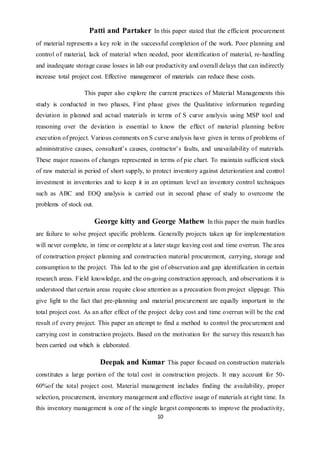 10
Patti and Partaker In this paper stated that the efficient procurement
of material represents a key role in the successful completion of the work. Poor planning and
control of material, lack of material when needed, poor identification of material, re-handling
and inadequate storage cause losses in lab our productivity and overall delays that can indirectly
increase total project cost. Effective management of materials can reduce these costs.
This paper also explore the current practices of Material Managements this
study is conducted in two phases, First phase gives the Qualitative information regarding
deviation in planned and actual materials in terms of S curve analysis using MSP tool and
reasoning over the deviation is essential to know the effect of material planning before
execution of project. Various comments on S curve analysis have given in terms of problems of
administrative causes, consultant’s causes, contractor’s faults, and unavailability of materials.
These major reasons of changes represented in terms of pie chart. To maintain sufficient stock
of raw material in period of short supply, to protect inventory against deterioration and control
investment in inventories and to keep it in an optimum level an inventory control techniques
such as ABC and EOQ analysis is carried out in second phase of study to overcome the
problems of stock out.
George kitty and George Mathew In this paper the main hurdles
are failure to solve project specific problems. Generally projects taken up for implementation
will never complete, in time or complete at a later stage leaving cost and time overrun. The area
of construction project planning and construction material procurement, carrying, storage and
consumption to the project. This led to the gist of observation and gap identification in certain
research areas. Field knowledge, and the on-going construction approach, and observations it is
understood that certain areas require close attention as a precaution from project slippage. This
give light to the fact that pre-planning and material procurement are equally important in the
total project cost. As an after effect of the project delay cost and time overrun will be the end
result of every project. This paper an attempt to find a method to control the procurement and
carrying cost in construction projects. Based on the motivation for the survey this research has
been carried out which is elaborated.
Deepak and Kumar This paper focused on construction materials
constitutes a large portion of the total cost in construction projects. It may account for 50-
60%of the total project cost. Material management includes finding the availability, proper
selection, procurement, inventory management and effective usage of materials at right time. In
this inventory management is one of the single largest components to improve the productivity,
 