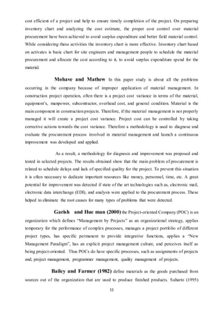 11
cost efficient of a project and help to ensure timely completion of the project. On preparing
inventory chart and analyzing the cost estimate, the proper cost control over material
procurement have been achieved to avoid surplus expenditure and better field material control.
While considering these activities the inventory chart is more effective. Inventory chart based
on activates is basic chart for site engineers and management people to schedule the material
procurement and allocate the cost according to it, to avoid surplus expenditure spend for the
material.
Mohave and Mathew In this paper study is about all the problems
occurring in the company because of improper application of material management. In
construction project operation, often there is a project cost variance in terms of the material,
equipment’s, manpower, subcontractor, overhead cost, and general condition. Material is the
main component in construction projects. Therefore, if the material management is not properly
managed it will create a project cost variance. Project cost can be controlled by taking
corrective actions towards the cost variance. Therefore a methodology is used to diagnose and
evaluate the procurement process involved in material management and launch a continuous
improvement was developed and applied.
As a result, a methodology for diagnosis and improvement was proposed and
tested in selected projects. The results obtained show that the main problem of procurement is
related to schedule delays and lack of specified quality for the project. To prevent this situation
it is often necessary to dedicate important resources like money, personnel, time, etc. A great
potential for improvement was detected if state of the art technologies such as, electronic mail,
electronic data interchange (EDI), and analysis were applied to the procurement process. These
helped to eliminate the root causes for many types of problems that were detected.
Garish and Hue man (2000) the Project-oriented Company (POC) is an
organization which defines “Management by Projects” as an organizational strategy, applies
temporary for the performance of complex processes, manages a project portfolio of different
project types, has specific permanent to provide integrative functions, applies a “New
Management Paradigm”, has an explicit project management culture, and perceives itself as
being project-oriented. Thus POCs do have specific processes, such as assignments of projects
and, project management, programmer management, quality management of projects.
Bailey and Farmer (1982) define materials as the goods purchased from
sources out of the organization that are used to produce finished products. Suharto (1995)
 