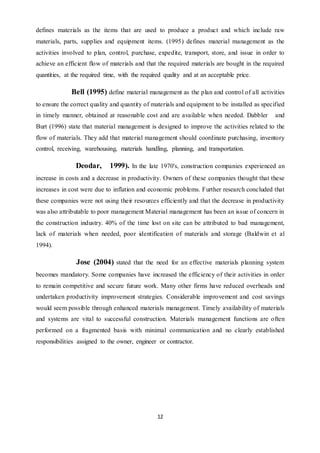 12
defines materials as the items that are used to produce a product and which include raw
materials, parts, supplies and equipment items. (1995) defines material management as the
activities involved to plan, control, purchase, expedite, transport, store, and issue in order to
achieve an efficient flow of materials and that the required materials are bought in the required
quantities, at the required time, with the required quality and at an acceptable price.
Bell (1995) define material management as the plan and control of all activities
to ensure the correct quality and quantity of materials and equipment to be installed as specified
in timely manner, obtained at reasonable cost and are available when needed. Dabbler and
Burt (1996) state that material management is designed to improve the activities related to the
flow of materials. They add that material management should coordinate purchasing, inventory
control, receiving, warehousing, materials handling, planning, and transportation.
Deodar, 1999). In the late 1970's, construction companies experienced an
increase in costs and a decrease in productivity. Owners of these companies thought that these
increases in cost were due to inflation and economic problems. Further research concluded that
these companies were not using their resources efficiently and that the decrease in productivity
was also attributable to poor management Material management has been an issue of concern in
the construction industry. 40% of the time lost on site can be attributed to bad management,
lack of materials when needed, poor identification of materials and storage (Baldwin et al
1994).
Jose (2004) stated that the need for an effective materials planning system
becomes mandatory. Some companies have increased the efficiency of their activities in order
to remain competitive and secure future work. Many other firms have reduced overheads and
undertaken productivity improvement strategies. Considerable improvement and cost savings
would seem possible through enhanced materials management. Timely availability of materials
and systems are vital to successful construction. Materials management functions are often
performed on a fragmented basis with minimal communication and no clearly established
responsibilities assigned to the owner, engineer or contractor.
 