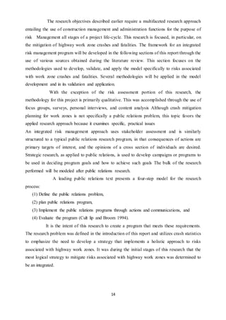 14
The research objectives described earlier require a multifaceted research approach
entailing the use of construction management and administration functions for the purpose of
risk Management all stages of a project life-cycle. This research is focused, in particular, on
the mitigation of highway work zone crashes and fatalities. The framework for an integrated
risk management program will be developed in the following sections of this report through the
use of various sources obtained during the literature review. This section focuses on the
methodologies used to develop, validate, and apply the model specifically to risks associated
with work zone crashes and fatalities. Several methodologies will be applied in the model
development and in its validation and application.
With the exception of the risk assessment portion of this research, the
methodology for this project is primarily qualitative. This was accomplished through the use of
focus groups, surveys, personal interviews, and content analysis Although crash mitigation
planning for work zones is not specifically a public relations problem, this topic favors the
applied research approach because it examines specific, practical issues
An integrated risk management approach uses stakeholder assessment and is similarly
structured to a typical public relations research program, in that consequences of actions are
primary targets of interest, and the opinions of a cross section of individuals are desired.
Strategic research, as applied to public relations, is used to develop campaigns or programs to
be used in deciding program goals and how to achieve such goals The bulk of the research
performed will be modeled after public relations research.
A leading public relations text presents a four-step model for the research
process:
(1) Define the public relations problem,
(2) plan public relations program,
(3) Implement the public relations programs through actions and communications, and
(4) Evaluate the program (Cult lip and Broom 1994).
It is the intent of this research to create a program that meets these requirements.
The research problem was defined in the introduction of this report and utilizes crash statistics
to emphasize the need to develop a strategy that implements a holistic approach to risks
associated with highway work zones. It was during the initial stages of this research that the
most logical strategy to mitigate risks associated with highway work zones was determined to
be an integrated.
 