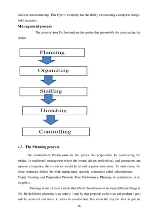 16
construction contracting. This type of company has the ability of executing a complete design-
build sequence.
Managementprocess
The constructions Professional are the parties that responsible for constructing the
project.
4.3 The Planning process
The constructions Professional are the parties that responsible for constructing the
project. In traditional management where the owner, design professional, and contractors are
separate companies, the contractor would be termed a prime contractor.. In most cases, the
prime contractor divides the work among many specialty contractors called subcontractors.
Proper Planning and Preparation Prevents Poor Performance. Planning in construction is no
exception.
Planning is one of those aspects that affects the outcome of so many different things in
life. By definition, planning is an orderly / step by step proposal on how an end product / goal
will be achieved and when it comes to construction, this starts the day the idea to put up
 