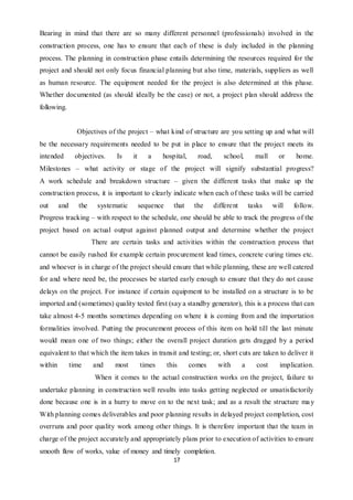 17
Bearing in mind that there are so many different personnel (professionals) involved in the
construction process, one has to ensure that each of these is duly included in the planning
process. The planning in construction phase entails determining the resources required for the
project and should not only focus financial planning but also time, materials, suppliers as well
as human resource. The equipment needed for the project is also determined at this phase.
Whether documented (as should ideally be the case) or not, a project plan should address the
following.
Objectives of the project – what kind of structure are you setting up and what will
be the necessary requirements needed to be put in place to ensure that the project meets its
intended objectives. Is it a hospital, road, school, mall or home.
Milestones – what activity or stage of the project will signify substantial progress?
A work schedule and breakdown structure – given the different tasks that make up the
construction process, it is important to clearly indicate when each of these tasks will be carried
out and the systematic sequence that the different tasks will follow.
Progress tracking – with respect to the schedule, one should be able to track the progress of the
project based on actual output against planned output and determine whether the project
There are certain tasks and activities within the construction process that
cannot be easily rushed for example certain procurement lead times, concrete curing times etc.
and whoever is in charge of the project should ensure that while planning, these are well catered
for and where need be, the processes be started early enough to ensure that they do not cause
delays on the project. For instance if certain equipment to be installed on a structure is to be
imported and (sometimes) quality tested first (say a standby generator), this is a process that can
take almost 4-5 months sometimes depending on where it is coming from and the importation
formalities involved. Putting the procurement process of this item on hold till the last minute
would mean one of two things; either the overall project duration gets dragged by a period
equivalent to that which the item takes in transit and testing; or, short cuts are taken to deliver it
within time and most times this comes with a cost implication.
When it comes to the actual construction works on the project, failure to
undertake planning in construction well results into tasks getting neglected or unsatisfactorily
done because one is in a hurry to move on to the next task; and as a result the structure may
With planning comes deliverables and poor planning results in delayed project completion, cost
overruns and poor quality work among other things. It is therefore important that the team in
charge of the project accurately and appropriately plans prior to execution of activities to ensure
smooth flow of works, value of money and timely completion.
 