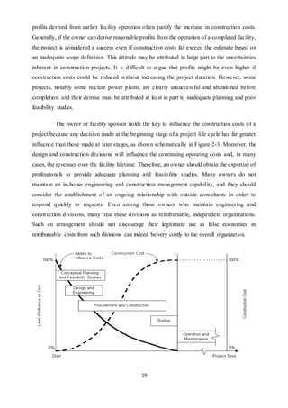 19
profits derived from earlier facility operation often justify the increase in construction costs.
Generally, if the owner can derive reasonable profits from the operation of a completed facility,
the project is considered a success even if construction costs far exceed the estimate based on
an inadequate scope definition. This attitude may be attributed in large part to the uncertainties
inherent in construction projects. It is difficult to argue that profits might be even higher if
construction costs could be reduced without increasing the project duration. However, some
projects, notably some nuclear power plants, are clearly unsuccessful and abandoned before
completion, and their demise must be attributed at least in part to inadequate planning and poor
feasibility studies.
The owner or facility sponsor holds the key to influence the construction costs of a
project because any decision made at the beginning stage of a project life cycle has far greater
influence than those made at later stages, as shown schematically in Figure 2-3. Moreover, the
design and construction decisions will influence the continuing operating costs and, in many
cases, the revenues over the facility lifetime. Therefore, an owner should obtain the expertise of
professionals to provide adequate planning and feasibility studies. Many owners do not
maintain an in-house engineering and construction management capability, and they should
consider the establishment of an ongoing relationship with outside consultants in order to
respond quickly to requests. Even among those owners who maintain engineering and
construction divisions, many treat these divisions as reimbursable, independent organizations.
Such an arrangement should not discourage their legitimate use as false economies in
reimbursable costs from such divisions can indeed be very costly to the overall organization.
 