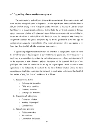 20
4.5 Organizing of constructionmanagement
The uncertainty in undertaking a construction project comes from many sources and
often involves many participants in the project. Since each participant tries to minimize its own
risk, the conflicts among various participants can be detrimental to the project. Only the owner
has the power to moderate such conflicts as it alone holds the key to risk assignment through
proper contractual relations with other participants. Failure to recognize this responsibility by
the owner often leads to undesirable results. In recent years, the concept of "risk sharing/risk
assignment" contracts has gained acceptance by the federal government. Since this type of
contract acknowledges the responsibilities of the owners, the contract prices are expected to be
lower than those in which all risks are assigned to contractors.
In approaching the problem of uncertainty, it is important to recognize that incentives must
be provided if any of the participants is expected to take a greater risk. The willingness of a
participant to accept risks often reflects the professional competence of that participant as well
as its propensity to risk. However, society's perception of the potential liabilities of the
participant can affect the attitude of risk-taking for all participants. When a claim is made
against one of the participants, it is difficult for the public to know whether a fraud has been
committed, or simply that an accident has occurred. In construction projects may be classified
in a number of way. One form of classification is as follows:
1. Socioeconomic factors
o Environmental protection
o Public safety regulation
o Economic instability
o Exchange rate fluctuation
2. Organizational relationships
o Contractual relations
o Attitudes of participants
o Communication
3. Technological problems
o Design assumptions
o Site conditions
o Construction procedures
 