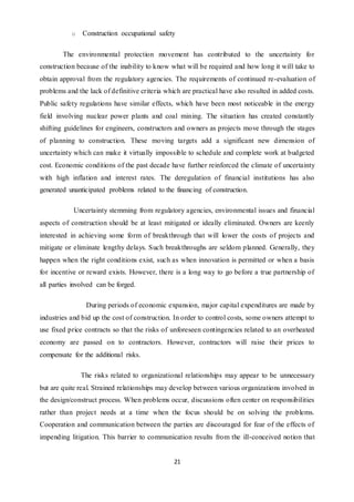21
o Construction occupational safety
The environmental protection movement has contributed to the uncertainty for
construction because of the inability to know what will be required and how long it will take to
obtain approval from the regulatory agencies. The requirements of continued re-evaluation of
problems and the lack of definitive criteria which are practical have also resulted in added costs.
Public safety regulations have similar effects, which have been most noticeable in the energy
field involving nuclear power plants and coal mining. The situation has created constantly
shifting guidelines for engineers, constructors and owners as projects move through the stages
of planning to construction. These moving targets add a significant new dimension of
uncertainty which can make it virtually impossible to schedule and complete work at budgeted
cost. Economic conditions of the past decade have further reinforced the climate of uncertainty
with high inflation and interest rates. The deregulation of financial institutions has also
generated unanticipated problems related to the financing of construction.
Uncertainty stemming from regulatory agencies, environmental issues and financial
aspects of construction should be at least mitigated or ideally eliminated. Owners are keenly
interested in achieving some form of breakthrough that will lower the costs of projects and
mitigate or eliminate lengthy delays. Such breakthroughs are seldom planned. Generally, they
happen when the right conditions exist, such as when innovation is permitted or when a basis
for incentive or reward exists. However, there is a long way to go before a true partnership of
all parties involved can be forged.
During periods of economic expansion, major capital expenditures are made by
industries and bid up the cost of construction. In order to control costs, some owners attempt to
use fixed price contracts so that the risks of unforeseen contingencies related to an overheated
economy are passed on to contractors. However, contractors will raise their prices to
compensate for the additional risks.
The risks related to organizational relationships may appear to be unnecessary
but are quite real. Strained relationships may develop between various organizations involved in
the design/construct process. When problems occur, discussions often center on responsibilities
rather than project needs at a time when the focus should be on solving the problems.
Cooperation and communication between the parties are discouraged for fear of the effects of
impending litigation. This barrier to communication results from the ill-conceived notion that
 