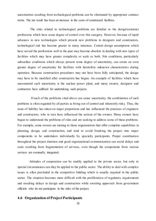 22
uncertainties resulting from technological problems can be eliminated by appropriate contract
terms. The net result has been an increase in the costs of constructed facilities.
The risks related to technological problems are familiar to the design/construct
professions which have some degree of control over this category. However, because of rapid
advances in new technologies which present new problems to designers and constructors,
technological risk has become greater in many instances. Certain design assumptions which
have served the professions well in the past may become obsolete in dealing with new types of
facilities which may have greater complexity or scale or both. Site conditions, particularly
subsurface conditions which always present some degree of uncertainty, can create an even
greater degree of uncertainty for facilities with heretofore unknown characteristics during
operation. Because construction procedures may not have been fully anticipated, the design
may have to be modified after construction has begun. An example of facilities which have
encountered such uncertainty is the nuclear power plant, and many owners, designers and
contractors have suffered for undertaking such projects.
If each of the problems cited above can cause uncertainty, the combination of such
problems is often regarded by all parties as being out of control and inherently risky. Thus, the
issue of liability has taken on major proportions and has influenced the practices of engineers
and constructors, who in turn have influenced the actions of the owners. Many owners have
begun to understand the problems of risks and are seeking to address some of these problems.
For example, some owners are turning to those organizations that offer complete capabilities in
planning, design, and construction, and tend to avoid breaking the project into major
components to be undertaken individually by specialty participants. Proper coordination
throughout the project duration and good organizational communication can avoid delays and
costs resulting from fragmentation of services, even though the components from various
services are eventually integrated.
Attitudes of cooperation can be readily applied to the private sector, but only in
special circumstances can they be applied to the public sector. The ability to deal with complex
issues is often precluded in the competitive bidding which is usually required in the public
sector. The situation becomes more difficult with the proliferation of regulatory requirements
and resulting delays in design and construction while awaiting approvals from government
officials who do not participate in the risks of the project.
4.6 Organization of ProjectParticipants
 