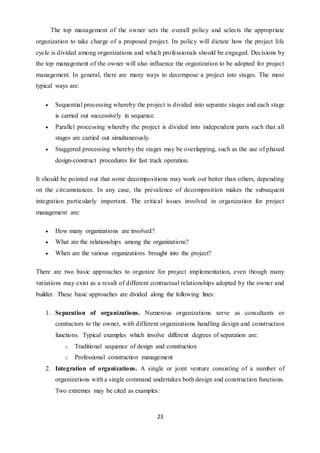 23
The top management of the owner sets the overall policy and selects the appropriate
organization to take charge of a proposed project. Its policy will dictate how the project life
cycle is divided among organizations and which professionals should be engaged. Decisions by
the top management of the owner will also influence the organization to be adopted for project
management. In general, there are many ways to decompose a project into stages. The most
typical ways are:
 Sequential processing whereby the project is divided into separate stages and each stage
is carried out successively in sequence.
 Parallel processing whereby the project is divided into independent parts such that all
stages are carried out simultaneously.
 Staggered processing whereby the stages may be overlapping, such as the use of phased
design-construct procedures for fast track operation.
It should be pointed out that some decompositions may work out better than others, depending
on the circumstances. In any case, the prevalence of decomposition makes the subsequent
integration particularly important. The critical issues involved in organization for project
management are:
 How many organizations are involved?
 What are the relationships among the organizations?
 When are the various organizations brought into the project?
There are two basic approaches to organize for project implementation, even though many
variations may exist as a result of different contractual relationships adopted by the owner and
builder. These basic approaches are divided along the following lines:
1. Separation of organizations. Numerous organizations serve as consultants or
contractors to the owner, with different organizations handling design and construction
functions. Typical examples which involve different degrees of separation are:
o Traditional sequence of design and construction
o Professional construction management
2. Integration of organizations. A single or joint venture consisting of a number of
organizations with a single command undertakes both design and construction functions.
Two extremes may be cited as examples:
 