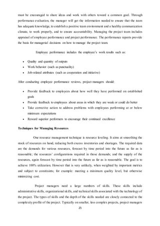 25
must be encouraged to share ideas and work with others toward a common goal. Through
performance evaluation, the manager will get the information needed to ensure that the team
has adequate knowledge, to establish a positive team environment and a healthy communication
climate, to work properly, and to ensure accountability. Managing the project team includes
appraisal of employee performance and project performance. The performance reports provide
the basis for managerial decisions on how to manage the project team.
Employee performance includes the employee’s work results such as:
 Quality and quantity of outputs
 Work behavior (such as punctuality)
 Job-related attributes (such as cooperation and initiative)
After conducting employee performance reviews, project managers should:
 Provide feedback to employees about how well they have performed on established
goals
 Provide feedback to employees about areas in which they are weak or could do better
 Take corrective action to address problems with employees performing at or below
minimum expectations
 Reward superior performers to encourage their continued excellence
Techniques for Managing Resources
One resource management technique is resource leveling. It aims at smoothing the
stock of resources on hand, reducing both excess inventories and shortages. The required data
are the demands for various resources, forecast by time period into the future as far as is
reasonable; the resources’ configurations required in those demands; and the supply of the
resources, again forecast by time period into the future as far as is reasonable. The goal is to
achieve 100% utilization. However that is very unlikely, when weighted by important metrics
and subject to constraints; for example: meeting a minimum quality level, but otherwise
minimizing cost.
Project managers need a large numbers of skills. These skills include
administrative skills, organizational skills, and technical skills associated with the technology of
the project. The types of skills and the depth of the skills needed are closely connected to the
complexity profile of the project. Typically on smaller, less complex projects, project managers
 