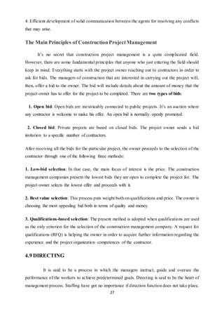 27
4. Efficient development of solid communication between the agents for resolving any conflicts
that may arise.
The Main Principles of ConstructionProjectManagement
It’s no secret that construction project management is a quite complicated field.
However, there are some fundamental principles that anyone who just entering the field should
keep in mind. Everything starts with the project owner reaching out to contractors in order to
ask for bids. The managers of construction that are interested in carrying out the project will,
then, offer a bid to the owner. The bid will include details about the amount of money that the
project owner has to offer for the project to be completed. There are two types of bids:
1. Open bid: Open bids are inextricably connected to public projects. It’s an auction where
any contractor is welcome to make his offer. An open bid is normally openly promoted.
2. Closed bid: Private projects are based on closed bids. The project owner sends a bid
invitation to a specific number of contractors.
After receiving all the bids for the particular project, the owner proceeds to the selection of the
contractor through one of the following three methods:
1. Low-bid selection: In that case, the main focus of interest is the price. The construction
management companies present the lowest bids they are open to complete the project for. The
project owner selects the lowest offer and proceeds with it.
2. Best value selection: This process puts weight both on qualifications and price. The owner is
choosing the most appealing bid both in terms of quality and money.
3. Qualifications-based selection: The present method is adopted when qualifications are used
as the only criterion for the selection of the construction management company. A request for
qualifications (RFQ) is helping the owner in order to acquire further information regarding the
experience and the project organization competences of the contractor.
4.9 DIRECTING
It is said to be a process in which the managers instruct, guide and oversee the
performance of the workers to achieve predetermined goals. Directing is said to be the heart of
management process. Staffing have got no importance if direction function does not take place.
 