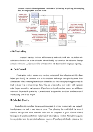 29
4.10 Controlling
A project manager or team will constantly review the work plan via project task
software to check on the actual outcomes and to identify any deviation for correction through
corrective measures. All costs associate to the resources will be monitored for project reporting.
A. CostControl
Construction project management requires cost control. Your planning activities have
helped you identify the tasks that have to be completed and assign corresponding work. Cost
control starts with distributing the total cost to the tasks and establishing reporting procedures to
track costs as your company incurs them. You can achieve close cost control with signature
rules for purchase orders and payments. If you have to sign all purchase orders, you will know
what costs the project is generating. If your signature is required for payments, you have control
over booking costs to the project.
B. Schedule Control
Controlling the schedule for construction projects is critical because tasks are mutually
interdependent and delays can increase costs. Your planning has established the overall
schedule and specifies when particular tasks must be completed. A good schedule control
technique is to establish milestones that are easily observed and verified. Another technique is
to use outside events like permits to check on progress. If you have scheduled a milestone like
 