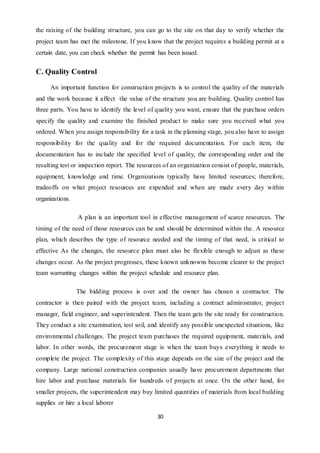 30
the raising of the building structure, you can go to the site on that day to verify whether the
project team has met the milestone. If you know that the project requires a building permit at a
certain date, you can check whether the permit has been issued.
C. Quality Control
An important function for construction projects is to control the quality of the materials
and the work because it affect the value of the structure you are building. Quality control has
three parts. You have to identify the level of quality you want, ensure that the purchase orders
specify the quality and examine the finished product to make sure you received what you
ordered. When you assign responsibility for a task in the planning stage, you also have to assign
responsibility for the quality and for the required documentation. For each item, the
documentation has to include the specified level of quality, the corresponding order and the
resulting test or inspection report. The resources of an organization consist of people, materials,
equipment, knowledge and time. Organizations typically have limited resources; therefore,
tradeoffs on what project resources are expended and when are made every day within
organizations.
A plan is an important tool in effective management of scarce resources. The
timing of the need of those resources can be and should be determined within the. A resource
plan, which describes the type of resource needed and the timing of that need, is critical to
effective As the changes, the resource plan must also be flexible enough to adjust as these
changes occur. As the project progresses, these known unknowns become clearer to the project
team warranting changes within the project schedule and resource plan.
The bidding process is over and the owner has chosen a contractor. The
contractor is then paired with the project team, including a contract administrator, project
manager, field engineer, and superintendent. Then the team gets the site ready for construction.
They conduct a site examination, test soil, and identify any possible unexpected situations, like
environmental challenges. The project team purchases the required equipment, materials, and
labor. In other words, the procurement stage is when the team buys everything it needs to
complete the project. The complexity of this stage depends on the size of the project and the
company. Large national construction companies usually have procurement departments that
hire labor and purchase materials for hundreds of projects at once. On the other hand, for
smaller projects, the superintendent may buy limited quantities of materials from local building
supplies or hire a local laborer
 