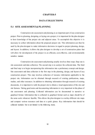 32
CHAPTER-5
DATA COLLECTIONS
5.1 SITE ASSESSMENT& PLANNING
Construction site assessment and planning is an important part of any construction
project. Prior to planning, designing, or laying out a project, it is important for the plan designer
to have knowledge of the project site and adjacent areas. To accomplish this objective it is
necessary to collect information about the proposed project site. This information can then be
used by the plan designer to make informative decisions in regard to project planning, design,
and layout. In addition, it allows the plan designer to develop a set of construction plans that
will allow for development of the project in an efficient, cost-effective, and environmentally
sensitive manner.
Construction site assessment and planning usually involves three steps. Step one is
site assessment and data collection. The second step is to analyze the collected data. The third
and final step is to begin incorporating this information into a preliminary concept and design.
Site assessment and data collection is the first step in the planning, design, and layout of any
construction project. This step involves collection of resource information applicable to the
project site. Information can be obtained through research of existing publications, maps,
studies, and other resources. In addition to obtaining information through research of existing
documents, it is important to walk the project site to obtain a visual appreciation of the site and
site features. Taking good notes and documenting information is very important in this phase of
site assessment and planning. Collected information can be documented in narrative or
graphical format. Information that is collected in graphical format such as maps should be of
the same scale whenever feasible. This allows the plan designer to overlay different site maps
and compare various resources and data at a quick glance. Key information that should be
collected includes but is not limited to the following items.
 