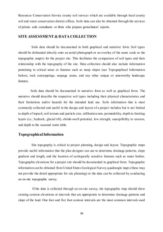 34
Resources Conservation Service county soil surveys which are available through local county
soil and water conservation district offices. Soils data can also be obtained through the services
of private soils consultants or firms who prepare geotechnical reports.
SITE ASSESSMENT & DATA COLLECTION
Soils data should be documented in both graphical and narrative form. Soil types
should be delineated directly onto an aerial photograph or an overlay of the same scale as the
topographic map(s) for the project site. This facilitates the comparison of soil types and their
relationship with the topography of the site. Data collection should also include information
pertaining to critical areas or features such as steep slopes (see Topographical Information
below), rock outcroppings, seepage zones, and any other unique or noteworthy landscape
features.
Soils data should be documented in narrative form as well as graphical form. The
narrative should describe the respective soil types including their physical characteristics and
their limitations and/or hazards for the intended land use. Soils information that is most
commonly collected and useful in the design and layout of a project includes but is not limited
to depth of topsoil, soil texture and particle size, infiltration rate, permeability, depth to limiting
layers (i.e., bedrock, glacial till), shrink-swell potential, low strength, susceptibility to erosion,
and depth to the seasonal water table.
TopographicalInformation
Site topography is critical to project planning, design and layout. Topographic maps
provide useful information that the plan designer can use to determine drainage patterns, slope
gradient and length, and the location of ecologically sensitive features such as water bodies.
Topographic elevations for a project site should be documented in graphical form. Topographic
information can be obtained from United States Geological Survey quadrangle maps (these may
not provide the detail appropriate for site planning) or the data can be collected by conducting
an on-site topographic survey.
If the data is collected through an on-site survey, the topographic map should show
existing contour elevations at intervals that are appropriate to determine drainage patterns and
slope of the land. One foot and five foot contour intervals are the most common intervals used
 