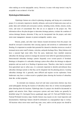 35
when making an on-site topographic survey. However, in areas with steep terrain it may be
acceptable to use an interval of ten feet
HydrologicalInformation
Hydrologic features are critical in planning, designing, and laying out a construction
project. It is extremely important to identify, delineate, and record all depression areas such as
ponds, lakes and wetlands and conveyance systems, including swales, ditches, streams, creeks,
rivers, and areas of concentrated flow that are on or adjacent to the project site. This
information allows the plan designer to determine drainage patterns, evaluate the condition of
various drainage features, determine if they can be incorporated into the project, and select
storm water management measures to protect ecologically sensitive areas.
Streams, ponds, and other water features located downstream from the project site
should be surveyed to determine their carrying capacity and sensitivity to sedimentation and
flooding. It is important to consider their potential for channel or shoreline erosion as a result of
increased storm water runoff volumes, velocities, and peak discharge flows. Many Indiana soils
have a seasonal high water table. Over the years, landowners have installed numerous
subsurface tile drainage systems to manage the seasonal water table for agricultural production.
Interconnected subsurface drainage systems frequently cover several parcels of farmland.
Breakage or disruption of a subsurface drainage system often affects the drainage on adjacent
properties and can result in or flooding of upstream areas. Therefore, when land is converted
from agricultural uses to urban uses, it is extremely important to identify and delineate these
subsurface drainage systems so that they can be integrated into the planning process. Locating
subsurface drainage tile is generally more difficult and requires on-site exploration. Some
landowners may have a written record or graphical plans showing the location of subsurface
drain tiles on their properties.
In extremely rare instances, local soil and water conservation districts may have
aerial photographs showing the location of subsurface drain tiles or written records/graphical
plans showing drain tile locations. Hydrologic data of a project site should be documented in
graphic and narrative form. Major conveyance systems and water bodies can generally be
identified using U.S. Geological Survey quadrangle maps and U.S. Fish and Wildlife Service
National Wetlands Inventory maps. Smaller features may require on-site visual inspection and
documentation. Hydrologic features should be delineated on a topographical map or overlay.
All locations where storm water runoff may enter, cross, and/or exit the project site should be
 