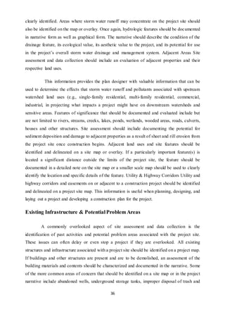 36
clearly identified. Areas where storm water runoff may concentrate on the project site should
also be identified on the map or overlay. Once again, hydrologic features should be documented
in narrative form as well as graphical form. The narrative should describe the condition of the
drainage feature, its ecological value, its aesthetic value to the project, and its potential for use
in the project’s overall storm water drainage and management system. Adjacent Areas Site
assessment and data collection should include an evaluation of adjacent properties and their
respective land uses.
This information provides the plan designer with valuable information that can be
used to determine the effects that storm water runoff and pollutants associated with upstream
watershed land uses (e.g., single-family residential, multi-family residential, commercial,
industrial, in projecting what impacts a project might have on downstream watersheds and
sensitive areas. Features of significance that should be documented and evaluated include but
are not limited to rivers, streams, creeks, lakes, ponds, wetlands, wooded areas, roads, culverts,
houses and other structures. Site assessment should include documenting the potential for
sediment deposition and damage to adjacent properties as a result of sheet and rill erosion from
the project site once construction begins. Adjacent land uses and site features should be
identified and delineated on a site map or overlay. If a particularly important feature(s) is
located a significant distance outside the limits of the project site, the feature should be
documented in a detailed note on the site map or a smaller scale map should be used to clearly
identify the location and specific details of the feature. Utility & Highway Corridors Utility and
highway corridors and easements on or adjacent to a construction project should be identified
and delineated on a project site map. This information is useful when planning, designing, and
laying out a project and developing a construction plan for the project.
Existing Infrastructure & PotentialProblem Areas
A commonly overlooked aspect of site assessment and data collection is the
identification of past activities and potential problem areas associated with the project site.
These issues can often delay or even stop a project if they are overlooked. All existing
structures and infrastructure associated with a project site should be identified on a project map.
If buildings and other structures are present and are to be demolished, an assessment of the
building materials and contents should be characterized and documented in the narrative. Some
of the more common areas of concern that should be identified on a site map or in the project
narrative include abandoned wells, underground storage tanks, improper disposal of trash and
 