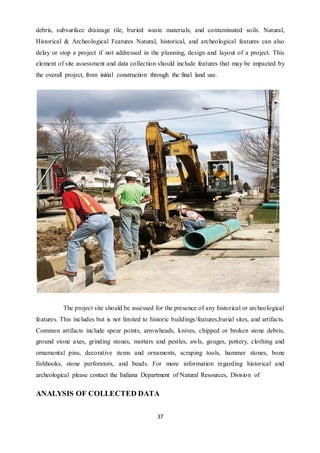 37
debris, subsurface drainage tile, buried waste materials, and contaminated soils. Natural,
Historical & Archeological Features Natural, historical, and archeological features can also
delay or stop a project if not addressed in the planning, design and layout of a project. This
element of site assessment and data collection should include features that may be impacted by
the overall project, from initial construction through the final land use.
The project site should be assessed for the presence of any historical or archeological
features. This includes but is not limited to historic buildings/features,burial sites, and artifacts.
Common artifacts include spear points, arrowheads, knives, chipped or broken stone debris,
ground stone axes, grinding stones, mortars and pestles, awls, gouges, pottery, clothing and
ornamental pins, decorative items and ornaments, scraping tools, hammer stones, bone
fishhooks, stone perforators, and beads. For more information regarding historical and
archeological please contact the Indiana Department of Natural Resources, Division of
ANALYSIS OF COLLECTED DATA
 