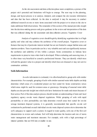 38
As the site assessment and data collection phase nears completion, a picture of the
project site’s potential and limitations will begin to emerge. The next step in the planning,
design, and layout process is to analyze, interpret, and compare the site resource information
and data that has been collected. As the data is analyzed it may be necessary to conduct
additional research on one or more items associated with the project or to return to the site to
make additional field observations. The remainder of this section of the manual provides insight
into the decision-making process and gives guidance in the review and interpretation of the data
that was collected during the site assessment and data collection process. Vegetative Cover
Analysis of vegetative cover should begin by identifying vegetation that is of high
quality and value and may enhance the aesthetics of the overall project. Vegetative cover or
features that may be of particular interest include but are not limited to unique habitat areas and
riparian corridors. Trees in particular can be a very valuable asset and can significantly increase
the aesthetics and salability of lots within a project. Some communities in Indiana have
requirements to preserve trees when land is developed. When evaluating and assessing trees, it
is often times very beneficial to consult a professional forester. They can identify which trees
will add the greatest value to a project and identify which trees are diseased or may not survive
construction activities.
Soils Information
As soils information is evaluated, it is often beneficial to group soils with similar
characteristics. For example, grouping of soils with similar seasonal water table depths can help
determine which areas of a residential project are best suited for home construction verses
which areas might be used for common areas or greenways. Grouping of seasonal water table
depths can also provide insight into which soils have limitations for roads and streets because of
frost action. Part of the data analysis process should include an understanding of state and local
regulatory agency on-site waste disposal regulations. While grouping of soils with rapid
permeability or slow permeability can help determine overall areas best suited for on-site
sewage treatment disposal systems, it is generally recommended that specific on-site soil
evaluations be performed on each individual on-site waste disposal system site to determine the
soil’s adequacy to support such a system. In regard to water quality, soils one of the first soil
characteristics to review and evaluate. Soil will help determine the location and size of storm
water management and treatment measures. For example, soils with a high percentage of
mineral particles that are 0.02 mm or smaller in size.
 
